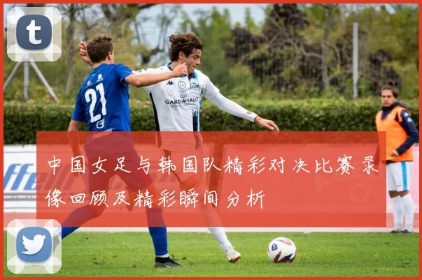 中国女足与韩国队精彩对决比赛录像回顾及精彩瞬间分析
