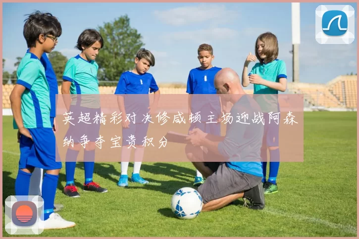 英超精彩对决修咸顿主场迎战阿森纳争夺宝贵积分