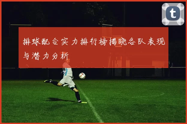 排球配合实力排行榜揭晓各队表现与潜力分析