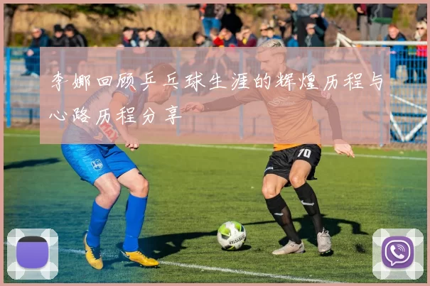 李娜回顾乒乓球生涯的辉煌历程与心路历程分享