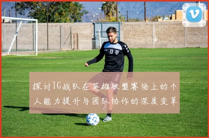 探讨IG战队在英雄联盟赛场上的个人能力提升与团队协作的深度变革