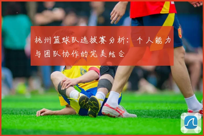 杭州篮球队选拔赛分析：个人能力与团队协作的完美结合