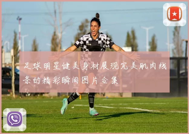 足球明星健美身材展现完美肌肉线条的精彩瞬间图片合集
