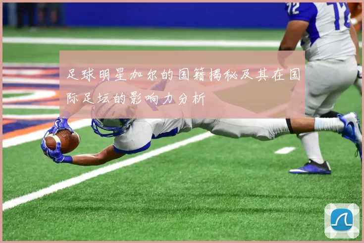 足球明星加尔的国籍揭秘及其在国际足坛的影响力分析