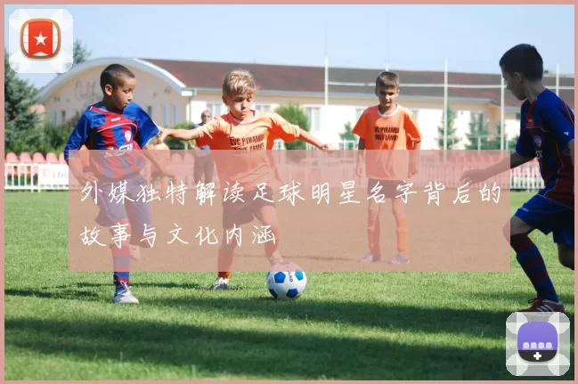 外媒独特解读足球明星名字背后的故事与文化内涵