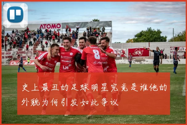 史上最丑的足球明星究竟是谁他的外貌为何引发如此争议