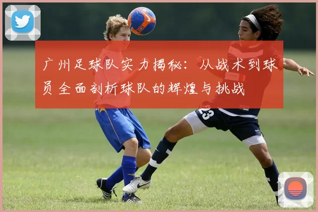 广州足球队实力揭秘：从战术到球员全面剖析球队的辉煌与挑战