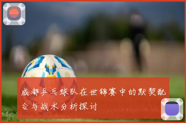 成都乒乓球队在世锦赛中的默契配合与战术分析探讨