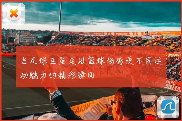 当足球巨星走进篮球场感受不同运动魅力的精彩瞬间