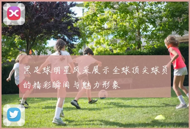 黑足球明星风采展示全球顶尖球员的精彩瞬间与魅力形象