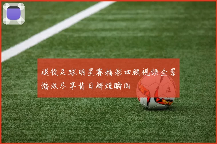退役足球明星赛精彩回顾视频全景播放尽享昔日辉煌瞬间