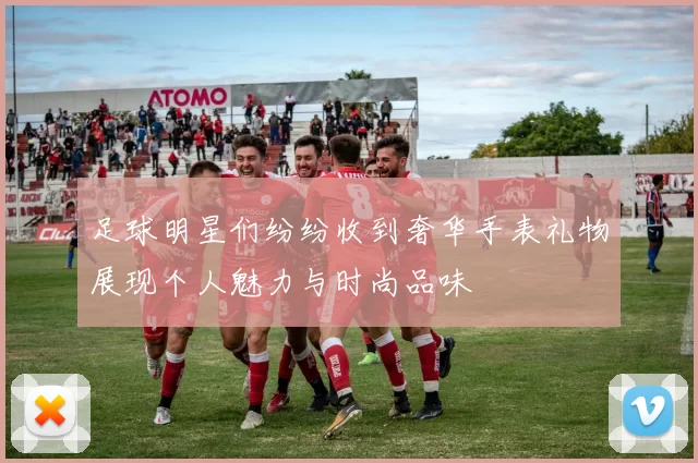 足球明星们纷纷收到奢华手表礼物展现个人魅力与时尚品味