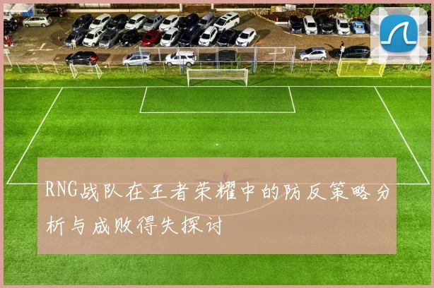 RNG战队在王者荣耀中的防反策略分析与成败得失探讨