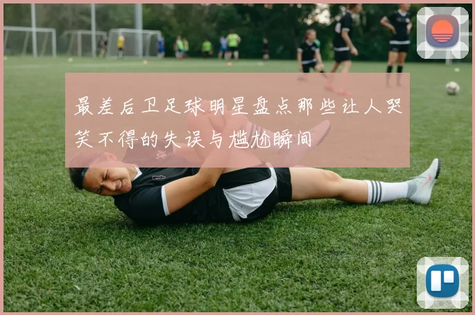 最差后卫足球明星盘点那些让人哭笑不得的失误与尴尬瞬间