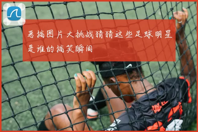 恶搞图片大挑战猜猜这些足球明星是谁的搞笑瞬间