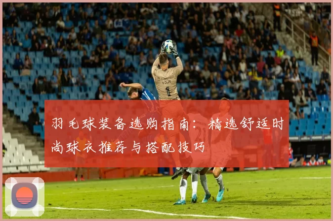 羽毛球装备选购指南：精选舒适时尚球衣推荐与搭配技巧
