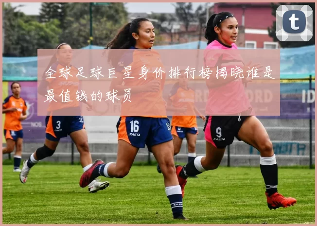 全球足球巨星身价排行榜揭晓谁是最值钱的球员
