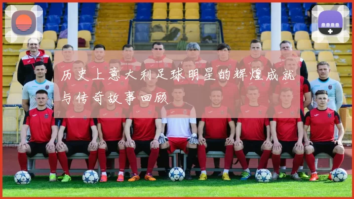 历史上意大利足球明星的辉煌成就与传奇故事回顾