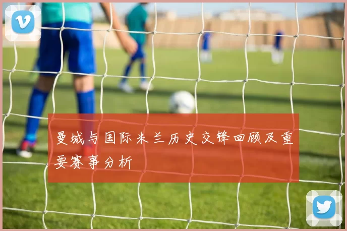 曼城与国际米兰历史交锋回顾及重要赛事分析