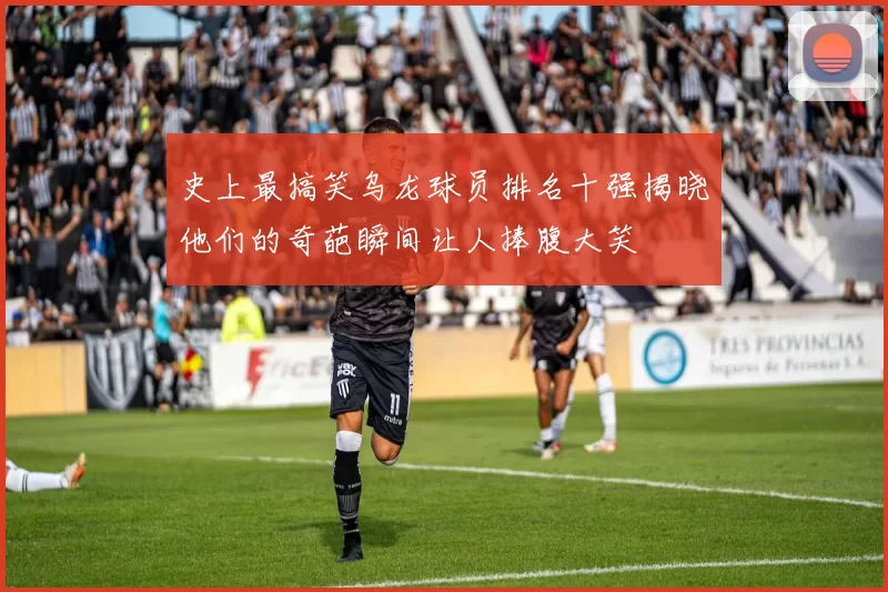 史上最搞笑乌龙球员排名十强揭晓他们的奇葩瞬间让人捧腹大笑