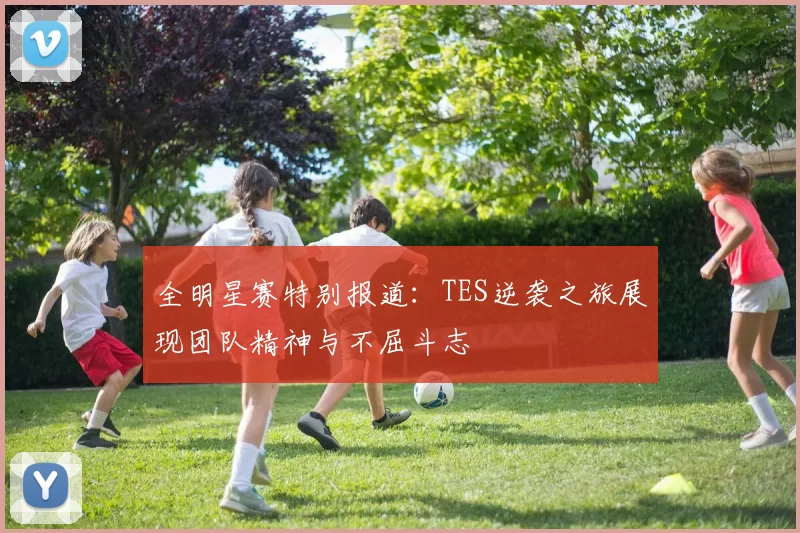 全明星赛特别报道：TES逆袭之旅展现团队精神与不屈斗志