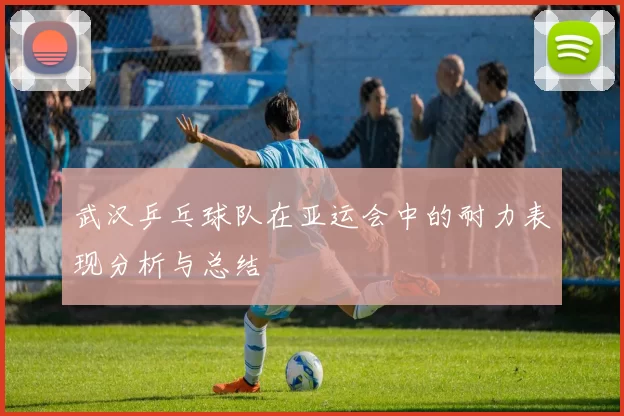 武汉乒乓球队在亚运会中的耐力表现分析与总结