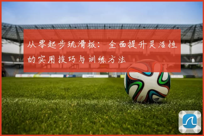 从零起步玩滑板：全面提升灵活性的实用技巧与训练方法