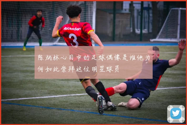 陈炳林心目中的足球偶像是谁他为何如此崇拜这位明星球员