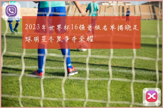 2023年世界杯16强晋级名单揭晓足球明星齐聚争夺荣耀