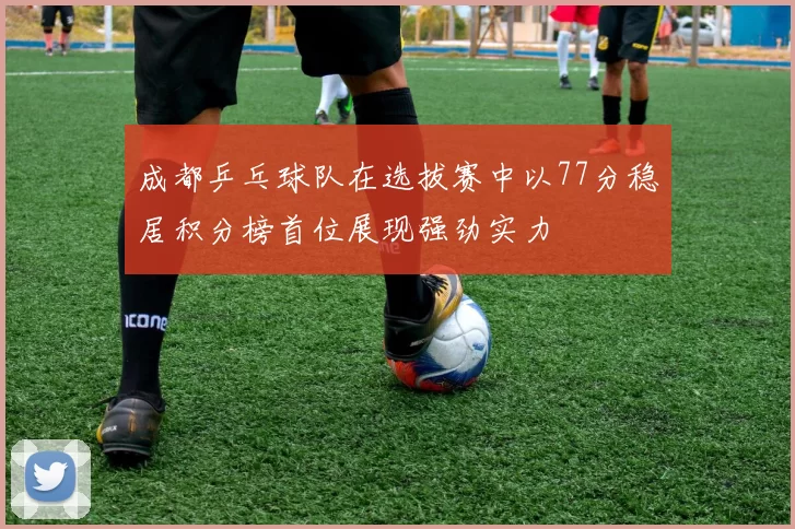 成都乒乓球队在选拔赛中以77分稳居积分榜首位展现强劲实力
