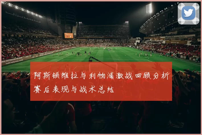 阿斯顿维拉与利物浦激战回顾分析赛后表现与战术总结