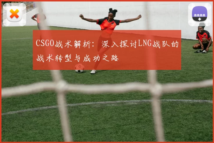 CSGO战术解析：深入探讨LNG战队的战术转型与成功之路