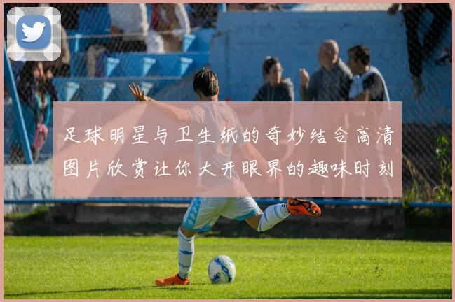 足球明星与卫生纸的奇妙结合高清图片欣赏让你大开眼界的趣味时刻
