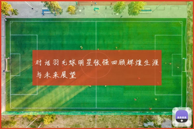 对话羽毛球明星张强回顾辉煌生涯与未来展望