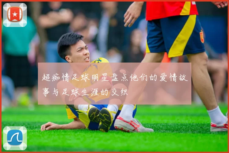 超痴情足球明星盘点他们的爱情故事与足球生涯的交织