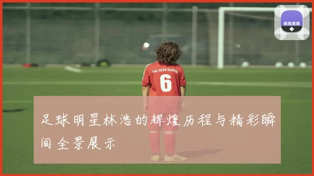 足球明星林浩的辉煌历程与精彩瞬间全景展示