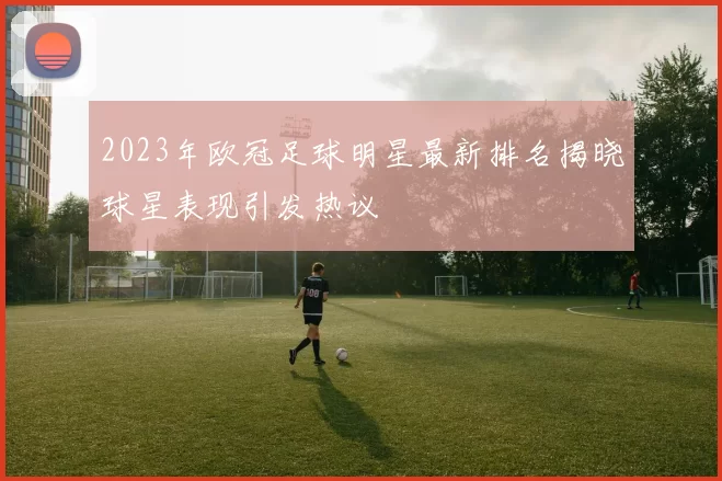 2023年欧冠足球明星最新排名揭晓球星表现引发热议
