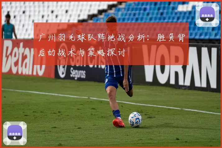 广州羽毛球队阵地战分析：胜负背后的战术与策略探讨