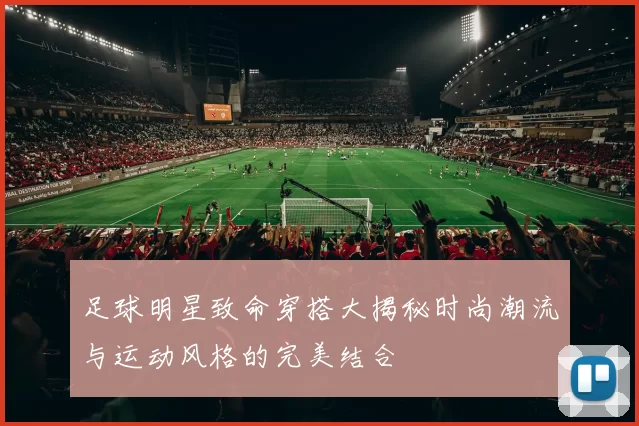 足球明星致命穿搭大揭秘时尚潮流与运动风格的完美结合