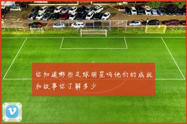 你知道哪些足球明星吗他们的成就和故事你了解多少