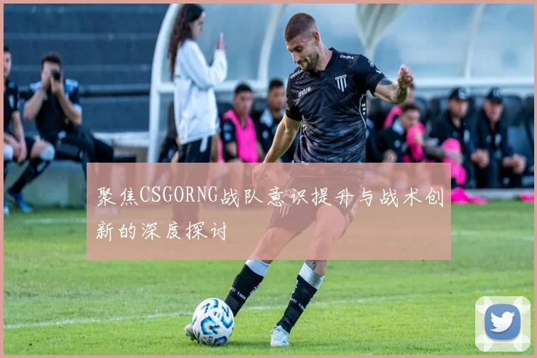 聚焦CSGORNG战队意识提升与战术创新的深度探讨