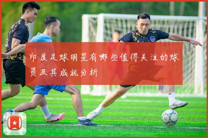 印度足球明星有哪些值得关注的球员及其成就分析