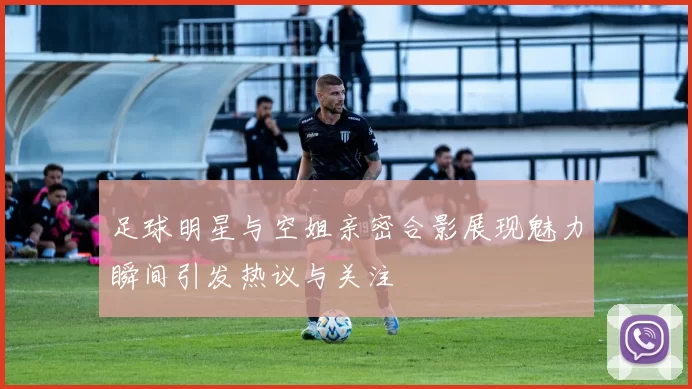足球明星与空姐亲密合影展现魅力瞬间引发热议与关注