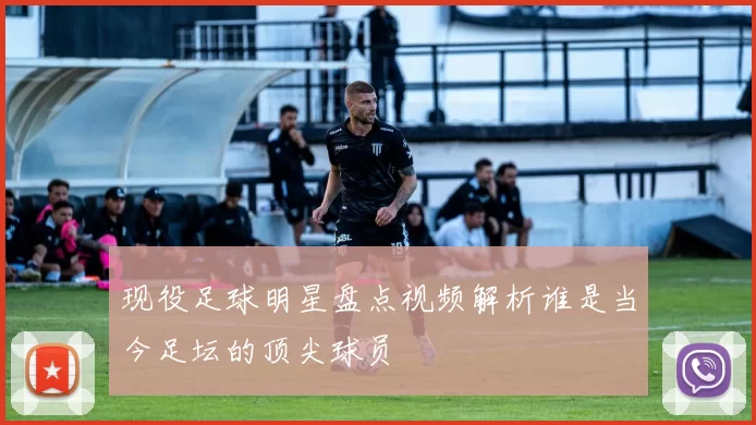 现役足球明星盘点视频解析谁是当今足坛的顶尖球员