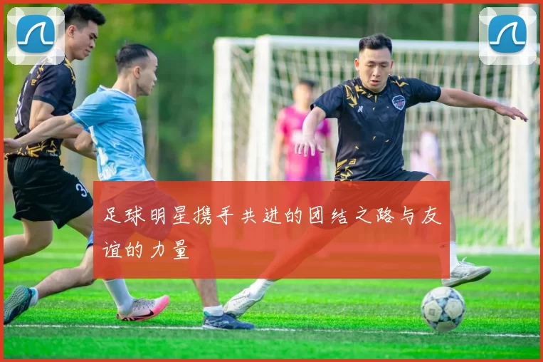 足球明星携手共进的团结之路与友谊的力量