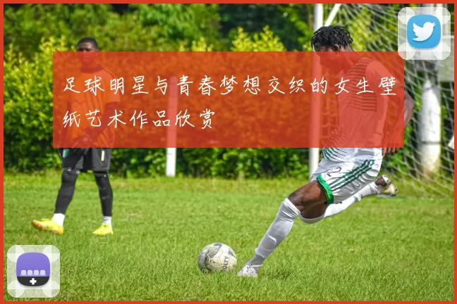 足球明星与青春梦想交织的女生壁纸艺术作品欣赏