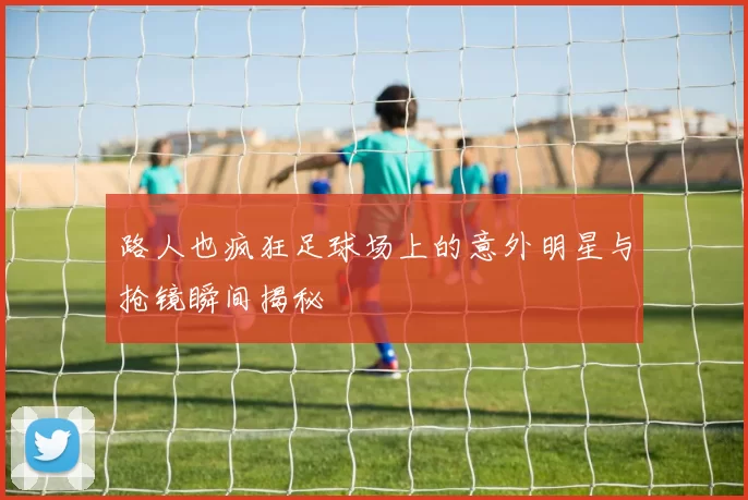 路人也疯狂足球场上的意外明星与抢镜瞬间揭秘