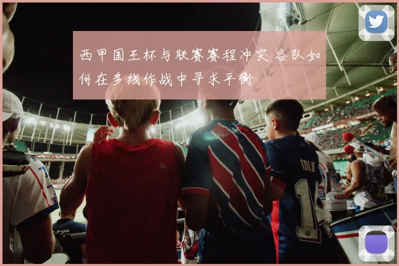 西甲国王杯与联赛赛程冲突 各队如何在多线作战中寻求平衡