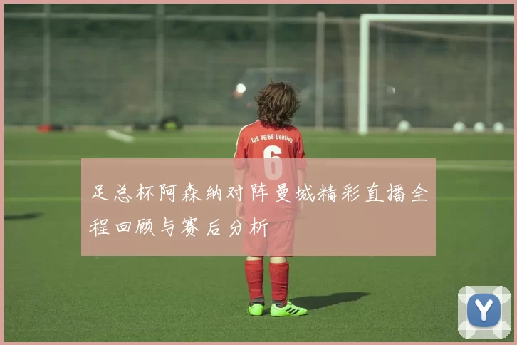足总杯阿森纳对阵曼城精彩直播全程回顾与赛后分析