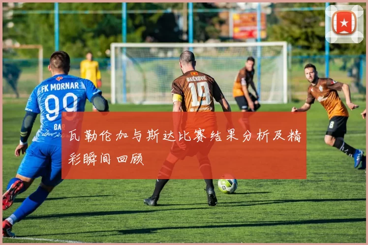 瓦勒伦加与斯达比赛结果分析及精彩瞬间回顾
